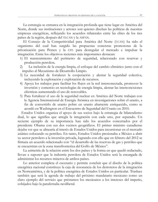 ESTRATEGIA URGENTE EN DEFENSA DE LA NACIÓN 97
La estrategia se enmarca en la integración profunda que tiene lugar en América del
Norte, donde sus instituciones y actores son quienes diseñan las políticas de nuestras
empresas energéticas, reflejando los acuerdos trilaterales entre las elites de los tres
países de la región, después del TLCAN y la ASPAN.
El Consejo de la Competitividad para América del Norte (CCAN) ha sido el
organismo del cual han surgido las propuestas concretas promotoras de la
privatización para Pemex y la CFE para desregular el mercado e impulsar la
integración. Entre los objetivos recientes más importantes destacan:
1) El mantenimiento del perímetro de seguridad, relacionado con reservas y
producción petrolera.
2) La inclusión de la energía limpia, el enfoque del cambio climático junto con el
impulso al Mecanismo de Desarrollo Limpio.
3) La necesidad de fortalecer la cooperación y alentar la seguridad colectiva,
incluyendo la exploración y explotación de recursos.
4) Apoya los trabajos para facilitar los flujos en la red interconectada, promover la
inversión y comercio en tecnologías de energía limpia, alentar las interconexiones
eléctricas aumentando el uso de renovables.
5) Para fortalecer el uso de la seguridad nuclear en América del Norte trabajan con
la Agencia Internacional de Energía Atómica en investigaciones sobre el uranio, a
fin de convertirlo de uranio pobre en uranio altamente enriquecido, como se
acordó en Washington en el Encuentro de Seguridad del Uranio en 2010.
Estados Unidos organiza el apoyo de sus socios bajo la estrategia de bilateralismo
dual, lo que significa que arregla la integración con cada uno, por separado. Un
reciente ejemplo de su importancia han sido los acuerdos concertados por el
presidente Obama con sus dos vecinos geográficos. El primer ministro canadiense
dejaba ver que se alinearía al interés de Estados Unidos para incursionar en el mercado
asiático colocando su petróleo. En tanto, Estados Unidos presionaba a México a abrir
su sector petrolero a la inversión privada, logrando con ello que en febrero del 2012 se
firmara un acuerdo relacionado con ―el desarrollo de las reservas de gas y petróleo que
se encuentran en la zona transfronteriza del Golfo de México‖.
La asimetría de la relación entre los dos países y la forma en que quedó redactado,
llevan a suponer que la industria petrolera de Estados Unidos será la encargada de
administrar los recursos mineros de ambos países.
Lo anterior completa el escenario y permite concluir que el diseño de la política
energética nacional constituye la caja de resonancia de los derroteros de la integración
en Norteamérica, y de la política energética de Estados Unidos en particular. Trasluce
también que será la agenda de trabajo del próximo mandatario mexicano como un
claro ejemplo del servicio que préstamos los mexicanos a los intereses del imperio,
cobijados bajo la parafernalia neoliberal.
 