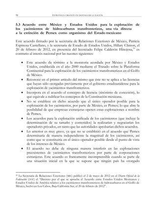 ESTRATEGIA URGENTE EN DEFENSA DE LA NACIÓN98
5.3 Acuerdo entre México y Estados Unidos para la explotación de
los yacimientos de hidrocarburos transfronterizos, una vía directa
a la extinción de Pemex como organismo del Estado mexicano
Este acuerdo firmado por la secretaria de Relaciones Exteriores de México, Patricia
Espinosa Cantellano, y la secretaria de Estado de Estados Unidos, Hillary Clinton, el
20 de febrero de 2012, en presencia del licenciado Felipe Calderón Hinojosa,59
es
contrario al interés nacional por las razones siguientes:
 Este acuerdo da término a la moratoria acordada por México y Estados
Unidos, establecida en el año 2000 mediante el Tratado sobre la Plataforma
Continental para la explotación de los yacimientos transfronterizos en el Golfo
de México.
 Reconoce en el primer artículo del mismo que éste no se aplica a las licencias
que hayan sido otorgadas previamente por el gobierno estadounidense para la
explotación de yacimientos transfronterizos.
 Incorpora en el acuerdo el concepto de licencia (sinónimo de concesión), lo
que equivale a nulificar los conceptos de la Constitución mexicana.
 No se establece en dicho acuerdo que el único operador posible para la
explotación de los yacimientos, por parte de México, es Pemex; lo que abre la
posibilidad de que empresas extranjeras operen estas explotaciones a nombre
de Pemex.
 Los acuerdos para la explotación unificada de los yacimientos (que incluye la
determinación de su tamaño y contenidos) la realizarían y negociarían los
operadores privados, en tanto que las autoridades aprobarían dichos acuerdos.
 Lo anterior es muy grave, ya que no se estableció en el acuerdo que Pemex
determinaría de manera independiente la magnitud de los yacimientos, así
como que se constituiría en el único operador posible desde el punto de vista
de los intereses de México.
 El acuerdo no debe de ninguna manera interferir en las explotaciones
preexistentes de yacimientos transfronterizos por parte de corporaciones
extranjeras. Este acuerdo es francamente incomprensible cuando se parte de
una situación inicial en la que se supone que ningún país ha otorgado
59 La Secretaría de Relaciones Exteriores (SRE) publicó el 2 de mayo de 2012 en el Diario Oficial de la
Federación (DOF) el ―Decreto por el que se aprueba el Acuerdo entre Estados Unidos Mexicanos y
Estados Unidos de América relativo a los yacimientos transfronterizos de hidrocarburos en el Golfo de
México, hecho en Los Cabos, Baja California Sur, el 20 de febrero de 2012‖.
 