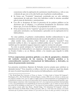 ESTRATEGIA URGENTE EN DEFENSA DE LA NACIÓN 99
concesiones sobre la explotación de yacimientos transfronterizos, y sólo es una
evidencia de que esto ya ha sido hecho por el gobierno estadounidense.
 Se forma una ―Comisión‖ binacional, constituida por un solo individuo
representante de cada país. Estos dos individuos serían la máxima autoridad
para la toma de decisiones y autorizaciones.
 Con ello se desaparece de facto la presencia de los poderes públicos en las
decisiones que se adopten, y se privatizan brutalmente las decisiones sobre
bienes que, en el caso de México, son propiedad de la nación.
 Si las resoluciones de los ―expertos‖ que prevé el acuerdo no son satisfactorias,
cada parte autorizaría a sus licenciatarios a proceder con la explotación de los
hidrocarburos.
En otras palabras, el gobierno estadounidense decidirá unilateralmente lo que
considere conveniente, independientemente del acuerdo del gobierno mexicano.
¿Qué sentido tiene, entonces, haber firmado un supuesto ―acuerdo‖? Este
contenido nulifica la idea y la supuesta realidad jurídica de un ―acuerdo‖. Se prevé
también que los operadores paguen impuestos según las normas de cada país.
Si, como se puede anticipar, los ―operadores‖ para la explotación de yacimientos
transfronterizos de hidrocarburos son empresas extranjeras, éstas pagarían impuestos
en Estados Unidos y no en México, debido a los tratados para impedir la doble
tributación.
5.4 Las corporaciones petroleras globales y su afán de apropiación y dominio
del territorio nacional, de las reservas, la industria petrolera y la
comercialización nacional e internacional de hidrocarburos y derivados, en
manos de paraestatales mexicanas
Las potencias económicas disponen de limitadas reservas propias para satisfacer su
demanda interna.60
Esta situación se refleja a nivel de sus empresas, [que] han dejado
de tener el control mayoritario de las reservas de hidrocarburos a nivel mundial.
60 The World Bank-The University of Texas at Austin, ―A Citizen Guide to National Oil Companies‖,
Washington, D.C., The World Bank, Technical Report, octubre, 2008. En este informe se destaca que
las empresas estatales (NOC, por sus siglas en inglés) tienen el control dominante en la participación en
la dotación de recursos, así como en la mayor parte de los sistemas de infraestructura de petróleo y gas.
Existen algunas variaciones sobre el porcentaje entre NOC y las corporaciones petroleras internacionales
(o IOC), cuya participación en la propiedad de las reservas de petróleo y gas se estima en menos del 10
por ciento de las mundiales; en tanto que el 77 por ciento de las reservas probadas se encuentra bajo la propiedad
de las empresas estatales. Jaffe Amy Myers y Ronald Soligo, ―The International Oil Companies‖, James A.
Baker III Institute for Public Policy of Rice University, 2007, p. 3. De fecha más reciente, un estudio
encuentra que las petroleras estatales controlan el 87 por ciento de las reservas de crudo y gas natural, en tanto que las
 