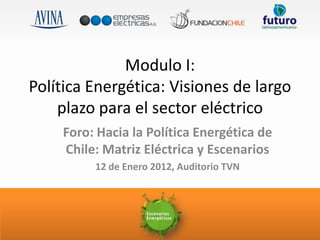 Modulo I:
Política Energética: Visiones de largo
    plazo para el sector eléctrico
    Foro: Hacia la Política Energética de
    Chile: Matriz Eléctrica y Escenarios
         12 de Enero 2012, Auditorio TVN
 