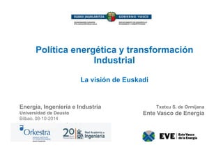 Política energética y transformación 
Industrial 
La visión de Euskadi 
Energía, Ingeniería e Industria 
Universidad de Deusto 
Bilbao, 08-10-2014 
Txetxu S. de Ormijana 
Ente Vasco de Energía 
 