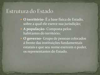  O território- É a base física de Estado,
sobre a qual ele exerce sua jurisdição;
 A população- Composta pelos
habitantes do território;
 O governo- Grupo de pessoas colocados
á frente das instituições fundamentais
estatais e que seu nome exercem o poder,
os representantes do Estado.
 