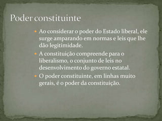  Ao considerar o poder do Estado liberal, ele
surge amparando em normas e leis que lhe
dão legitimidade.
 A constituição compreende para o
liberalismo, o conjunto de leis no
desenvolvimento do governo estatal.
 O poder constituinte, em linhas muito
gerais, é o poder da constituição.
 