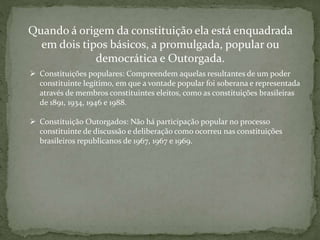 Quando á origem da constituição ela está enquadrada
em dois tipos básicos, a promulgada, popular ou
democrática e Outorgada.
 Constituições populares: Compreendem aquelas resultantes de um poder
constituinte legítimo, em que a vontade popular foi soberana e representada
através de membros constituintes eleitos, como as constituições brasileiras
de 1891, 1934, 1946 e 1988.
 Constituição Outorgados: Não há participação popular no processo
constituinte de discussão e deliberação como ocorreu nas constituições
brasileiros republicanos de 1967, 1967 e 1969.
 