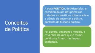 Conceitos
de Política
A obra POLíTICA, de Aristóteles, é
considerada um dos primeiros
tratados sistemáticos sobre a arte e
a ciência de governar a polis e,
portanto de filosofia politica.
Foi devido, em grande medida, a
essa obra clássica que o termo
política se firmou nas línguas
ocidentais.
 
