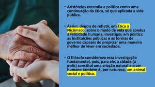 • Aristóteles entendia a política como uma
continuação da ética, só que aplicada a vida
pública.
• Assim, depois de refletir, em Ética a
Nicômaco, sobre o modo de vida que conduz
a felicidade humana, investigou em política
as instituições públicas e as formas de
governo capazes de propiciar uma maneira
melhor de viver em sociedade.
• O filósofo considerava essa investigação
fundamental, pois, para ele, a cidade (a
polis) constitui uma criação natural e o ser
humano também é, por natureza, um animal
social e político.
 
