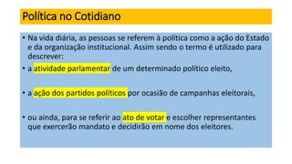 Política no Cotidiano
• Na vida diária, as pessoas se referem à política como a ação do Estado
e da organização institucional. Assim sendo o termo é utilizado para
descrever:
• a atividade parlamentar de um determinado político eleito,
• a ação dos partidos políticos por ocasião de campanhas eleitorais,
• ou ainda, para se referir ao ato de votar e escolher representantes
que exercerão mandato e decidirão em nome dos eleitores.
 