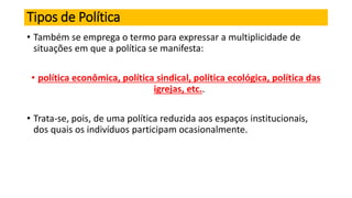 Tipos de Política
• Também se emprega o termo para expressar a multiplicidade de
situações em que a política se manifesta:
• política econômica, política sindical, política ecológica, política das
igrejas, etc..
• Trata-se, pois, de uma política reduzida aos espaços institucionais,
dos quais os indivíduos participam ocasionalmente.
 