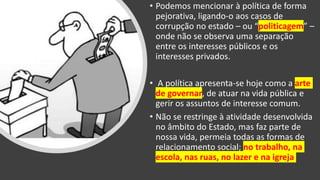 • Podemos mencionar à política de forma
pejorativa, ligando-o aos casos de
corrupção no estado – ou “politicagem” –
onde não se observa uma separação
entre os interesses públicos e os
interesses privados.
• A política apresenta-se hoje como a arte
de governar, de atuar na vida pública e
gerir os assuntos de interesse comum.
• Não se restringe à atividade desenvolvida
no âmbito do Estado, mas faz parte de
nossa vida, permeia todas as formas de
relacionamento social; no trabalho, na
escola, nas ruas, no lazer e na igreja
 