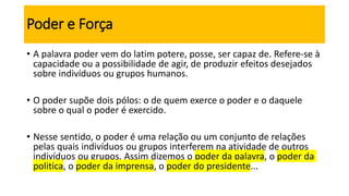 Poder e Força
• A palavra poder vem do latim potere, posse, ser capaz de. Refere-se à
capacidade ou a possibilidade de agir, de produzir efeitos desejados
sobre indivíduos ou grupos humanos.
• O poder supõe dois pólos: o de quem exerce o poder e o daquele
sobre o qual o poder é exercido.
• Nesse sentido, o poder é uma relação ou um conjunto de relações
pelas quais indivíduos ou grupos interferem na atividade de outros
indivíduos ou grupos. Assim dizemos o poder da palavra, o poder da
politica, o poder da imprensa, o poder do presidente...
 