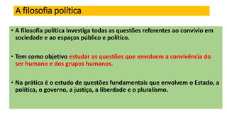 A filosofia política
• A filosofia politica investiga todas as questões referentes ao convívio em
sociedade e ao espaços público e político.
• Tem como objetivo estudar as questões que envolvem a convivência do
ser humano e dos grupos humanos.
• Na prática é o estudo de questões fundamentais que envolvem o Estado, a
política, o governo, a justiça, a liberdade e o pluralismo.
 
