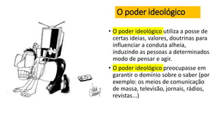 O poder ideológico
• O poder ideológico utiliza a posse de
certas ideias, valores, doutrinas para
influenciar a conduta alheia,
induzindo as pessoas a determinados
modo de pensar e agir.
• O poder ideológico preocupasse em
garantir o domínio sobre o saber (por
exemplo: os meios de comunicação
de massa, televisão, jornais, rádios,
revistas...)
 