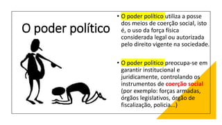 O poder político
• O poder político utiliza a posse
dos meios de coerção social, isto
é, o uso da força física
considerada legal ou autorizada
pelo direito vigente na sociedade.
• O poder politico preocupa-se em
garantir institucional e
juridicamente, controlando os
instrumentos de coerção social
(por exemplo: forças armadas,
órgãos legislativos, órgão de
fiscalização, policia...)
 
