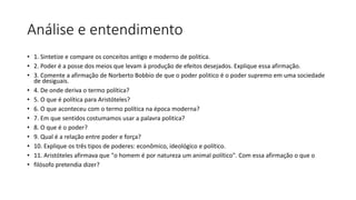 Análise e entendimento
• 1. Sintetize e compare os conceitos antigo e moderno de politica.
• 2. Poder é a posse dos meios que levam à produção de efeitos desejados. Explique essa afirmação.
• 3. Comente a afirmação de Norberto Bobbio de que o poder politico é o poder supremo em uma sociedade
de desiguais.
• 4. De onde deriva o termo política?
• 5. O que é política para Aristóteles?
• 6. O que aconteceu com o termo política na época moderna?
• 7. Em que sentidos costumamos usar a palavra politica?
• 8. O que é o poder?
• 9. Qual é a relação entre poder e força?
• 10. Explique os três tipos de poderes: econômico, ideológico e político.
• 11. Aristóteles afirmava que "o homem é por natureza um animal político". Com essa afirmação o que o
• filósofo pretendia dizer?
 