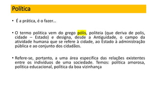 Política
• É a prática, é o fazer...
• O termo politica vem do grego pólis, politeia (que deriva de polis,
cidade – Estado) e designa, desde a Antiguidade, o campo da
atividade humana que se refere à cidade, ao Estado à administração
pública e ao conjunto dos cidadãos.
• Refere-se, portanto, a uma área especifica das relações existentes
entre os indivíduos de uma sociedade. Temos: política amorosa,
política educacional, política da boa vizinhança
 