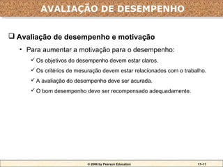 AVALIAÇÃO DE DESEMPENHO
        AVALIAÇÃO DE DESEMPENHO

 Avaliação de desempenho e motivação
  • Para aumentar a motivação para o desempenho:
      Os objetivos do desempenho devem estar claros.
      Os critérios de mesuração devem estar relacionados com o trabalho.
      A avaliação do desempenho deve ser acurada.
      O bom desempenho deve ser recompensado adequadamente.




                           © 2006 by Pearson Education               17–11
 