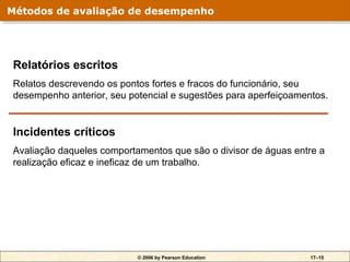 Métodos de avaliação de desempenho
Métodos de avaliação de desempenho




Relatórios escritos
Relatos descrevendo os pontos fortes e fracos do funcionário, seu
desempenho anterior, seu potencial e sugestões para aperfeiçoamentos.


Incidentes críticos
Avaliação daqueles comportamentos que são o divisor de águas entre a
realização eficaz e ineficaz de um trabalho.




                           © 2006 by Pearson Education           17–15
 