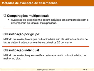 Métodos de avaliação de desempenho
Métodos de avaliação de desempenho



 Comparações multipessoais
   • Avaliação do desempenho de um indivíduo em comparação com o
     desempenho de uma ou mais pessoas.



Classificação por grupo
Método de avaliação em que os funcionários são classificados dentro de
faixas determinadas, como entre os primeiros 20 por cento.


Classificação individual
Método de avaliação que classifica ordenadamente os funcionários, do
melhor ao pior.



                           © 2006 by Pearson Education            17–18
 