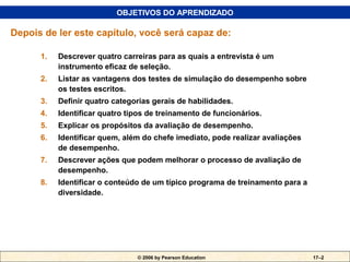 OBJETIVOS DO APRENDIZADO

Depois de ler este capítulo, você será capaz de:

      1.   Descrever quatro carreiras para as quais a entrevista é um
           instrumento eficaz de seleção.
      2.   Listar as vantagens dos testes de simulação do desempenho sobre
           os testes escritos.
      3.   Definir quatro categorias gerais de habilidades.
      4.   Identificar quatro tipos de treinamento de funcionários.
      5.   Explicar os propósitos da avaliação de desempenho.
      6.   Identificar quem, além do chefe imediato, pode realizar avaliações
           de desempenho.
      7.   Descrever ações que podem melhorar o processo de avaliação de
           desempenho.
      8.   Identificar o conteúdo de um típico programa de treinamento para a
           diversidade.




                                © 2006 by Pearson Education                     17–2
 