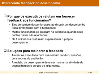 Oferecendo feedback do desempenho
Oferecendo feedback do desempenho



 Por que os executivos relutam em fornecer
  feedback aos funcionários?
   • Eles se sentem desconfortáveis ao discutir um desempenho
     fraco diretamente com o funcionário.
   • Muitos funcionários se colocam na defensiva quando seus
     pontos fracos são apontados.
   • Os funcionários costumam superestimar o próprio
     desempenho.


 Soluções para melhorar o feedback
   • Treinar os executivos para que saibam conduzir sessões
     construtivas de avaliação.
   • A revisão de desempenho deve ser mais uma atividade de
     aconselhamento do que de julgamento.

                         © 2006 by Pearson Education            17–20
 