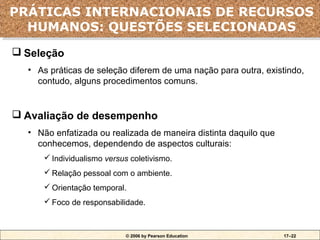 PRÁTICAS INTERNACIONAIS DE RECURSOS
PRÁTICAS INTERNACIONAIS DE RECURSOS
  HUMANOS: QUESTÕES SELECIONADAS
  HUMANOS: QUESTÕES SELECIONADAS
 Seleção
  • As práticas de seleção diferem de uma nação para outra, existindo,
    contudo, alguns procedimentos comuns.


 Avaliação de desempenho
  • Não enfatizada ou realizada de maneira distinta daquilo que
    conhecemos, dependendo de aspectos culturais:
      Individualismo versus coletivismo.
      Relação pessoal com o ambiente.
      Orientação temporal.
      Foco de responsabilidade.



                           © 2006 by Pearson Education            17–22
 