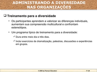 ADMINISTRANDO A DIVERSIDADE
     ADMINISTRANDO A DIVERSIDADE
          NAS ORGANIZAÇÕES
          NAS ORGANIZAÇÕES
 Treinamento para a diversidade
  • Os participantes aprendem a valorizar as diferenças individuais,
    aumentam sua compreensão multicultural e confrontam
    estereótipos.
  • Um programa típico de treinamento para a diversidade:
       Dura entre meio dia e três dias.
       Inclui exercícios de dramatização, palestras, discussões e experiências
        em grupos.




                             © 2006 by Pearson Education                 17–26
 