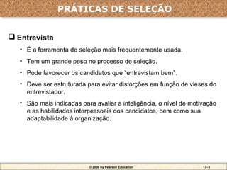 PRÁTICAS DE SELEÇÃO
                PRÁTICAS DE SELEÇÃO

 Entrevista
   • É a ferramenta de seleção mais frequentemente usada.
   • Tem um grande peso no processo de seleção.
   • Pode favorecer os candidatos que “entrevistam bem”.
   • Deve ser estruturada para evitar distorções em função de vieses do
     entrevistador.
   • São mais indicadas para avaliar a inteligência, o nível de motivação
     e as habilidades interpessoais dos candidatos, bem como sua
     adaptabilidade à organização.




                           © 2006 by Pearson Education              17–3
 