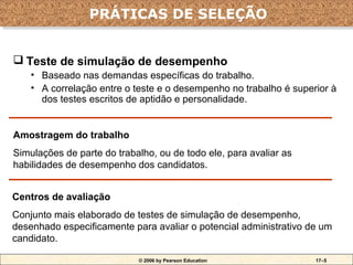 PRÁTICAS DE SELEÇÃO
                 PRÁTICAS DE SELEÇÃO


 Teste de simulação de desempenho
    • Baseado nas demandas específicas do trabalho.
    • A correlação entre o teste e o desempenho no trabalho é superior à
      dos testes escritos de aptidão e personalidade.


Amostragem do trabalho
Simulações de parte do trabalho, ou de todo ele, para avaliar as
habilidades de desempenho dos candidatos.


Centros de avaliação
Conjunto mais elaborado de testes de simulação de desempenho,
desenhado especificamente para avaliar o potencial administrativo de um
candidato.

                            © 2006 by Pearson Education            17–5
 