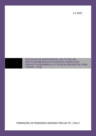 1-1-2015
FORMACION EN PEDAGOGIA MEDIANA POR LAS TIC | OLA 2
POLÌTICAS DE ADOPCIÓN DE LAS TIC EN LAS
INSTITUCIONESEDUCATIVAS EN EL MARCO DEL
PROYECTO DESARROLLO Y EDUCACIÓN DIGITAL PARA
TODOS – TIT@
 