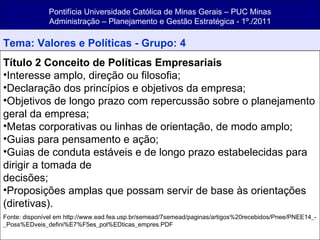 Pontifícia Universidade Católica de Minas Gerais – PUC Minas Administração – Planejamento e Gestão Estratégica - 1º./2011 Tema: Valores e Políticas - Grupo: 4 Título 2 Conceito de Políticas Empresariais Interesse amplo, direção ou filosofia; Declaração dos princípios e objetivos da empresa; Objetivos de longo prazo com repercussão sobre o planejamento geral da empresa; Metas corporativas ou linhas de orientação, de modo amplo; Guias para pensamento e ação; Guias de conduta estáveis e de longo prazo estabelecidas para dirigir a tomada de decisões; Proposições amplas que possam servir de base às orientações (diretivas). Fonte: disponível em http://www.ead.fea.usp.br/semead/7semead/paginas/artigos%20recebidos/Pnee/PNEE14_-_Poss%EDveis_defini%E7%F5es_pol%EDticas_empres.PDF 