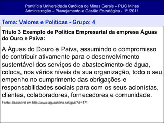 Pontifícia Universidade Católica de Minas Gerais – PUC Minas Administração – Planejamento e Gestão Estratégica - 1º./2011 Tema: Valores e Políticas - Grupo: 4 Título 3 Exemplo de Política Empresarial da empresa Águas do Ouro e Paiva: A Águas do Douro e Paiva, assumindo o compromisso de contribuir ativamente para o desenvolvimento sustentável dos serviços de abastecimento de água, coloca, nos vários níveis da sua organização, todo o seu empenho no cumprimento das obrigações e responsabilidades sociais para com os seus acionistas, clientes, colaboradores, fornecedores e comunidade. Fonte: disponível em http://www.aguaonline.net/gca/?id=171 