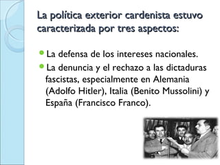 La política exterior cardenista estuvo
caracterizada por tres aspectos:

La  defensa de los intereses nacionales.
La denuncia y el rechazo a las dictaduras
 fascistas, especialmente en Alemania
 (Adolfo Hitler), Italia (Benito Mussolini) y
 España (Francisco Franco).
 