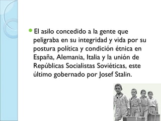 El asilo concedido a la gente que
 peligraba en su integridad y vida por su
 postura política y condición étnica en
 España, Alemania, Italia y la unión de
 Repúblicas Socialistas Soviéticas, este
 último gobernado por Josef Stalin.
 