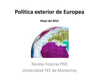 Política exterior de Europea
Mayo del 2015
Nicolas Foucras PhD
Universidad TEC de Monterrey
 