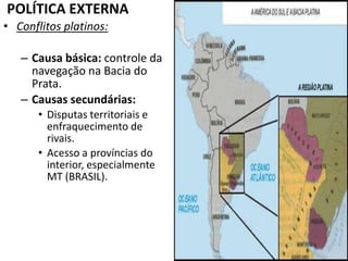 POLÍTICA EXTERNAConflitos platinos:Causa básica: controle da navegação na Bacia do Prata.Causas secundárias: Disputas territoriais e enfraquecimento de rivais.Acesso a províncias do interior, especialmente MT (BRASIL).