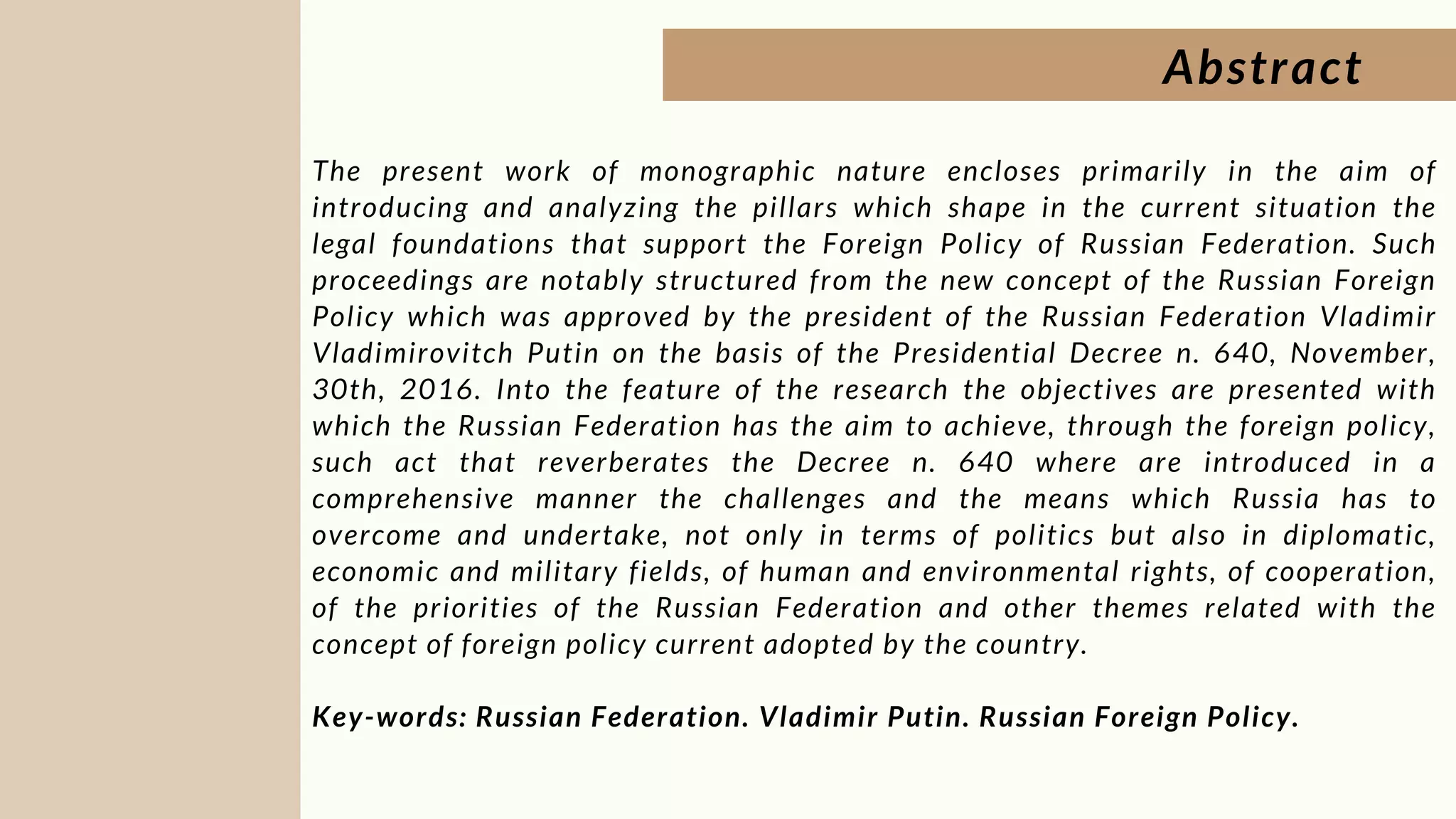 Abstract


The present work of monographic nature encloses primarily in the aim of
introducing and analyzing the pillars which shape in the current situation the
legal foundations that support the Foreign Policy of Russian Federation. Such
proceedings are notably structured from the new concept of the Russian Foreign
Policy which was approved by the president of the Russian Federation Vladimir
Vladimirovitch Putin on the basis of the Presidential Decree n. 640, November,
30th, 2016. Into the feature of the research the objectives are presented with
which the Russian Federation has the aim to achieve, through the foreign policy,
such act that reverberates the Decree n. 640 where are introduced in a
comprehensive manner the challenges and the means which Russia has to
overcome and undertake, not only in terms of politics but also in diplomatic,
economic and military fields, of human and environmental rights, of cooperation,
of the priorities of the Russian Federation and other themes related with the
concept of foreign policy current adopted by the country.
Key-words: Russian Federation. Vladimir Putin. Russian Foreign Policy.
 