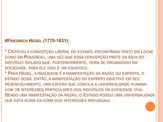 #FRIEDRICH HEGEL (1770-1831):
* CRITICOU A CONCEPÇÃO LIBERAL DO ESTADO, ENCONTRADA TANTO EM LOCKE
COMO EM ROUSSEAU, UMA VEZ QUE ESSA CONCEPÇÃO PARTE DA IDEIA DO
INDIVÍDUO ISOLADO QUE, POSTERIORMENTE, TERIA SE ORGANIZADO EM
SOCIEDADE, PARA ELE ISSO É UM EQUÍVOCO.
* PARA HEGEL, A REALIDADE É A MANIFESTAÇÃO DA RAZÃO OU ESPÍRITO, O
ESTADO SERIA, ENTÃO, A MANIFESTAÇÃO DO ESPÍRITO OBJETIVO EM SEU
DESENVOLVIMENTO, UMA ESFERA QUE CONCILIA A UNIVERSALIDADE HUMANA
COM OS INTERESSES PARTICULARES DOS INDIVÍDUOS DA SOCIEDADE CIVIL.
SENDO UMA MANIFESTAÇÃO DA RAZÃO, O ESTADO POSSUI UMA UNIVERSALIDADE
QUE ESTÁ ACIMA DA SOMA DOS INTERESSES INDIVIDUAIS.
 