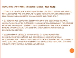 #KARL MARX ( 1818-1883) E FRIEDRICH ENGELS ( 1820-1895):
* DIZIAM QUE A SOCIEDADE HUMANA PRIMITIVA ERA UMA SEM CLASSES E SEM ESTADO,
NESSA SOCIEDADE PRÈ-CIVILIZADA, AS FUNÇÕES ADMINISTRATIVAS ERAM EXERCIDAS
PELO CONJUNTO DOS MEMBROS DA COMUNIDADE (CLÃ, TRIBO, ETC..)
* EM DETERMINADO ESTÁGIO DE DESENVOLVIMENTO DAS SOCIEDADES HUMANAS,
CERTAS FUNÇÕES , ANTES EXERCIDAS PELO CONJUNTO DA COMUNIDADE, TORNARAM-SE
PRIVATIVAS DE UM GRUPO SEPARADO DE PESSOAS QUE DETINHA FORÇA PARA IMPOR
NORMAS E ORGANIZAÇÃO À VIDA COLETIVA, ATRAVÉS DESSE NÚCLEO QUE SE
DESENVOLVEU O ESTADO.
* SEGUNDO MARX E ENGELS, ISSO OCORREU EM CERTO MOMENTO DE
DESENVOLVIMENTO ECONÔMICO QUE COINCIDIU COM O SURGIMENTO DAS
DESIGUALDADES DE CLASSES E DOS CONFLITOS ENTRE EXPLORADORES E EXPLORADOS,
ASSIM SERIA PAPEL DO ESTADO AMENIZAR ESSE CHOQUE DOS CONFLITOS , EVITANDO
UMA LUTA DIRETA ENTRE AS CLASSES ANTAGÔNICAS.
 