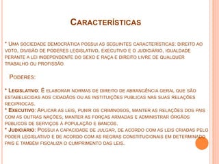 CARACTERÍSTICAS
* UMA SOCIEDADE DEMOCRÁTICA POSSUI AS SEGUINTES CARACTERÍSTICAS: DIREITO AO
VOTO, DIVISÃO DE PODERES LEGISLATIVO, EXECUTIVO E O JUDICIÁRIO, IGUALDADE
PERANTE A LEI INDEPENDENTE DO SEXO E RAÇA E DIREITO LIVRE DE QUALQUER
TRABALHO OU PROFISSÃO
PODERES:
* LEGISLATIVO: É ELABORAR NORMAS DE DIREITO DE ABRANGÊNCIA GERAL QUE SÃO
ESTABELECIDAS AOS CIDADÃOS OU AS INSTITUIÇÕES PUBLICAS NAS SUAS RELAÇÕES
RECIPROCAS.
* EXECUTIVO: APLICAR AS LEIS, PUNIR OS CRIMINOSOS, MANTER AS RELAÇÕES DOS PAIS
COM AS OUTRAS NAÇÕES, MANTER AS FORÇAS ARMADAS E ADMINISTRAR ÓRGÃOS
PÚBLICOS DE SERVIÇOS Á POPULAÇÃO E BANCOS.
* JUDICIÁRIO: POSSUI A CAPACIDADE DE JULGAR, DE ACORDO COM AS LEIS CRIADAS PELO
PODER LEGISLATIVO E DE ACORDO COM AS REGRAS CONSTITUCIONAIS EM DETERMINADO
PAIS E TAMBÉM FISCALIZA O CUMPRIMENTO DAS LEIS.
 