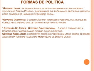 FORMAS DE POLÍTICA
*GOVERNO LEGAL: SE DESENVOLVE EM ESTRITA CONFORMIDADE COM AS NORMAS
VIGENTES DE DIREITO POSITIVO, SUBORDINA-SE ELE PRÓPRIO AOS PRECEITOS JURÍDICOS,
COMO CONDIÇÃO DE HARMONIA E EQUILÍBRIO SOCIAL.
*GOVERNO DESPÓTICO: É CONSTITUÍDO POR INTERESSES PESSOAIS, UMA VEZ QUE SE
CONDUZ PELO ARBÍTRIO DOS DETENTORES EVENTUAIS DO PODER.
* EXTENSÃO DO PODER: GOVERNO CONSTITUCIONAL : É AQUELE FORMADO PELA
CONSTITUIÇÃO E ASSEGURA AOS CIDADÃO OS SEUS DIREITOS.
GOVERNO ABSOLUTISTA : CONCENTRA TODOS OS PODERES EM UM SÓ ÓRGÃO. O REGIME
ABSOLUTISTA TEM SUAS RAÍZES NAS MONARQUIAS DE DIREITO DIVINO.
 