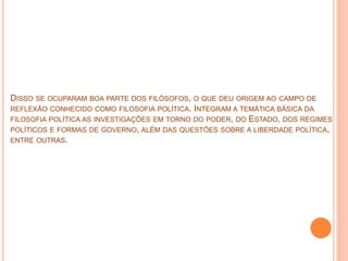 DISSO SE OCUPARAM BOA PARTE DOS FILÓSOFOS, O QUE DEU ORIGEM AO CAMPO DE
REFLEXÃO CONHECIDO COMO FILOSOFIA POLÍTICA. INTEGRAM A TEMÁTICA BÁSICA DA
FILOSOFIA POLÍTICA AS INVESTIGAÇÕES EM TORNO DO PODER, DO ESTADO, DOS REGIMES
POLÍTICOS E FORMAS DE GOVERNO, ALÉM DAS QUESTÕES SOBRE A LIBERDADE POLÍTICA,
ENTRE OUTRAS.
 