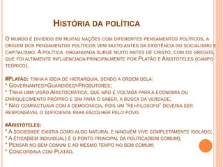 HISTÓRIA DA POLÍTICA
O MUNDO É DIVIDIDO EM MUITAS NAÇÕES COM DIFERENTES PENSAMENTOS POLÍTICOS, A
ORIGEM DOS PENSAMENTOS POLÍTICOS VEM MUITO ANTES DA EXISTÊNCIA DO SOCIALISMO E
CAPITALISMO. A POLÍTICA ORGANIZADA SURGE MUITO ANTES DE CRISTO, COM OS GREGOS,
QUE FOI ALTAMENTE INFLUENCIADA PRINCIPALMENTE POR PLATÃO E ARISTÓTELES (CAMPO
TEÓRICO).
#PLATÃO: TINHA A IDEIA DE HIERARQUIA, SENDO A ORDEM DELA:
* GOVERNANTES>GUARDIÕES>PRODUTORES;
* TINHA UMA VISÃO ARISTOCRÁTICA, QUE NÃO É VOLTADA PARA A ECONOMIA OU
ENRIQUECIMENTO PRÓPRIO E SIM PARA O SABER, A BUSCA DA VERDADE;
* NÃO COMPACTUAVA COM A DEMOCRACIA, POIS UM “REI-FILOSOFO” DEVERIA SER
RESPONSÁVEL O SUFICIENTE PARA ESCOLHER PELO POVO.
#ARISTÓTELES:
* A SOCIEDADE EXISTIA COMO ALGO NATURAL E NINGUÉM VIVE COMPLETAMENTE ISOLADO;
* A ÉTICA(BEM INDIVIDUAL) É O PONTO PRINCIPAL DA POLÍTICA(BEM COMUM);
* PENSAR NO BEM COMUM E AO MESMO TEMPO NO BEM COMUM;
* CONCORDAVA COM PLATÃO.
 