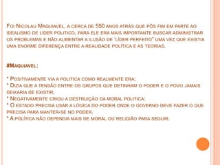 FOI NICOLAU MAQUIAVEL, A CERCA DE 550 ANOS ATRÁS QUE PÔS FIM EM PARTE AO
IDEALISMO DE LÍDER POLITICO, PARA ELE ERA MAIS IMPORTANTE BUSCAR ADMINISTRAR
OS PROBLEMAS E NÃO ALIMENTAR A ILUSÃO DE ‘LÍDER PERFEITO” UMA VEZ QUE EXISTIA
UMA ENORME DIFERENÇA ENTRE A REALIDADE POLÍTICA E AS TEORIAS.
#MAQUIAVEL:
* POSITIVAMENTE VIA A POLITICA COMO REALMENTE ERA;
* DIZIA QUE A TENSÃO ENTRE OS GRUPOS QUE DETINHAM O PODER E O POVO JAMAIS
DEIXARIA DE EXISTIR;
* NEGATIVAMENTE CRIOU A DESTRUIÇÃO DA MORAL POLITICA:
* O ESTADO PRECISA USAR A LÓGICA DO PODER ONDE O GOVERNO DEVE FAZER O QUE
PRECISA PARA MANTER-SE NO PODER.
* A POLÍTICA NÃO DEPENDIA MAIS DE MORAL OU RELIGIÃO PARA SEGUIR.
 