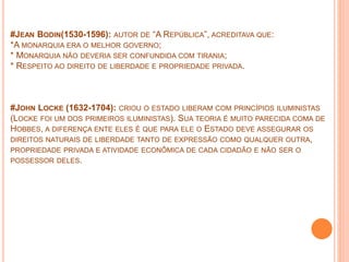 #JEAN BODIN(1530-1596): AUTOR DE “A REPÚBLICA”, ACREDITAVA QUE:
*A MONARQUIA ERA O MELHOR GOVERNO;
* MONARQUIA NÃO DEVERIA SER CONFUNDIDA COM TIRANIA;
* RESPEITO AO DIREITO DE LIBERDADE E PROPRIEDADE PRIVADA.
#JOHN LOCKE (1632-1704): CRIOU O ESTADO LIBERAM COM PRINCÍPIOS ILUMINISTAS
(LOCKE FOI UM DOS PRIMEIROS ILUMINISTAS). SUA TEORIA É MUITO PARECIDA COMA DE
HOBBES, A DIFERENÇA ENTE ELES É QUE PARA ELE O ESTADO DEVE ASSEGURAR OS
DIREITOS NATURAIS DE LIBERDADE TANTO DE EXPRESSÃO COMO QUALQUER OUTRA,
PROPRIEDADE PRIVADA E ATIVIDADE ECONÔMICA DE CADA CIDADÃO E NÃO SER O
POSSESSOR DELES.
 