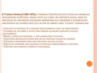 # THOMAS HOBBES(1588-1679):O PRIMEIRO CONTRATUALISTA (TEORIA DA ORIGEM DA
NECESSIDADE DO ESTADO, SENDO VISTO ELE COMO UM CONTRATO SOCIAL ONDE OS
INDIVIDUAS DE UMA MESMA SOCIEDADE ABANDONAM SUA LIBERDADE E ESTABELECEM
UMA ESPÉCIE DE ACORDO ENTE SI) E AUTOR DE OBRAS COMO “LEVIATÃ” PENSAVA QUE:
* CADA SER OU INDIVÍDUO VÊ O PRÓXIMO INSTINTIVAMENTE COMO UM CONCORRENTE;
* O DOMÍNIO DE UM SOBRE O OUTRO SERÁ SEMPRE ALCANÇADO ENQUANTO HOUVER
CONCORRÊNCIA;
* MESMO VIVENDO EM SOCIEDADE, O SER HUMANO NÃO É SOCIÁVEL;
* CONCEPÇÃO MATERIALISTA ESSAS QUE SÃO AS POSSÍVEIS CAUSAS DE GUERRAS
* O ESTADO É NECESSÁRIO PARA NOS PROTEGER UNS DOS OUTROS;
* DIREITO DE GOVERNAR CADA INDIVÍDUO É ENTREGUE COMPLETAMENTE AO ESTADO;
* O ESTADO DEVE MANTER A ORDEM E A SEGURANÇA.
 