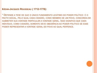 #JEAN-JACQUES ROUSSEAU ( 1712-1778):
* DEFENDE A TESE DE QUE O ÚNICO FUNDAMENTO LEGÍTIMO DO PODER POLÍTICO É O
PACTO SOCIAL, PELO QUAL CADA CIDADÃO, COMO MEMBRO DE UM POVO, CONCORDA EM
SUBMETER SUA VONTADE PARTICULAR A VONTADE GERAL. ISSO SIGNIFICA QUE CADA
INDIVÍDUO, COMO CIDADÃO, SOMENTE DEVE OBEDIÊNCIA AO PODER POLÍTICO SE ESSE
PODER REPRESENTAR A VONTADE GERAL DO POVO AO QUAL PERTENCE.
 