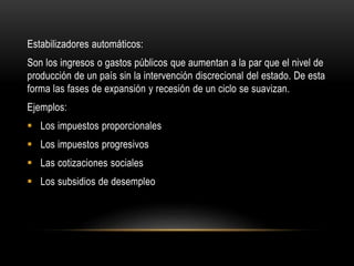 Estabilizadores automáticos:
Son los ingresos o gastos públicos que aumentan a la par que el nivel de
producción de un país sin la intervención discrecional del estado. De esta
forma las fases de expansión y recesión de un ciclo se suavizan.
Ejemplos:
 Los impuestos proporcionales
 Los impuestos progresivos
 Las cotizaciones sociales
 Los subsidios de desempleo
 