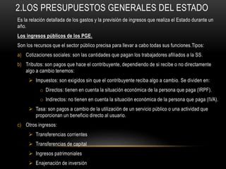 2.LOS PRESUPUESTOS GENERALES DEL ESTADO
Es la relación detallada de los gastos y la previsión de ingresos que realiza el Estado durante un
año.
Los ingresos públicos de los PGE.
Son los recursos que el sector público precisa para llevar a cabo todas sus funciones.Tipos:
a) Cotizaciones sociales: son las cantidades que pagan los trabajadores afiliados a la SS.
b) Tributos: son pagos que hace el contribuyente, dependiendo de si recibe o no directamente
algo a cambio tenemos:
 Impuestos: son exigidos sin que el contribuyente reciba algo a cambio. Se dividen en:
o Directos: tienen en cuenta la situación económica de la persona que paga (IRPF).
o Indirectos: no tienen en cuenta la situación económica de la persona que paga (IVA).
 Tasa: son pagos a cambio de la utilización de un servicio público o una actividad que
proporcionan un beneficio directo al usuario.
c) Otros ingresos:
 Transferencias corrientes
 Transferencias de capital
 Ingresos patrimoniales
 Enajenación de inversión
 