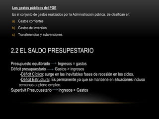 Los gastos públicos del PGE
Es el conjunto de gastos realizados por la Administración pública. Se clasifican en:
a) Gastos corrientes
b) Gastos de inversión
c) Transferencias y subvenciones
2.2 EL SALDO PRESUPESTARIO
Presupuesto equilibrado Ingresos = gastos
Déficit presupuestario Gastos > ingresos
-Déficit Cíclico: surge en las inevitables fases de recesión en los ciclos.
-Déficit Estructural: Es permanente ya que se mantiene en situaciones incluso
cercanas al pleno empleo.
Superávit Presupuestario Ingresos > Gastos
 