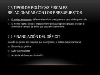 2.3 TIPOS DE POLÍTICAS FISCALES
RELACIONADAS CON LOS PRESUPUESTOS
a) El modelo Keynesiano: defiende el equilibrio presupuestario pero a lo largo del ciclo
b) El modelo liberal: critica el endeudamiento del Estado porque provoca inflación al
aumentar la cantidad de dinero que circula en la economía.
2.4 FINANCIAZIÓN DEL DÉFICIT
Cuando los gastos son mayores que los ingresos, el Estado debe financiarse.
a) Emitir deuda pública
b) Subir los impuestos
c) Aumentar el dinero en circulación
 